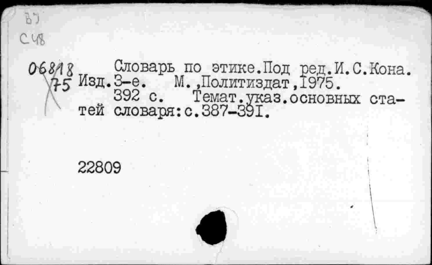 ﻿
3-5
Словарь по этике.Под ред.И.С.Кона. Изд.3-е. М..Политиздат,1975.
392 с.	Темат.указ.основных ста-
тей словаря:с.387-391.
22809